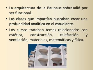 • La arquitectura de la Bauhaus sobresalió por
  ser funcional.
• Las clases que impartían buscaban crear una
  profundidad analítica en el estudiante.
• Los cursos trataban temas relacionados con
  estética,    construcción,     calefacción     y
  ventilación, materiales, matemáticas y física.
 