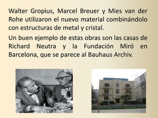 Walter Gropius, Marcel Breuer y Mies van der
Rohe utilizaron el nuevo material combinándolo
con estructuras de metal y cristal.
Un buen ejemplo de estas obras son las casas de
Richard Neutra y la Fundación Miró en
Barcelona, que se parece al Bauhaus Archiv.
 