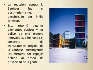 • La reacción contra la
  Bauhaus        fue       el
  postmodernismo,
  encabezado por Philip
  Johnson.
• Este retomó algunos
  elementos clásicos y los
  aplicó de una manera
  innovadora. eliminando el
  concepto                de
  transparencia original de
  la Bauhaus, sustituyendo
  los cristales por espejos
  debido al deseo de
  privacidad de la gente.
 