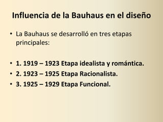 Influencia de la Bauhaus en el diseño
• La Bauhaus se desarrolló en tres etapas
  principales:

• 1. 1919 – 1923 Etapa idealista y romántica.
• 2. 1923 – 1925 Etapa Racionalista.
• 3. 1925 – 1929 Etapa Funcional.
 