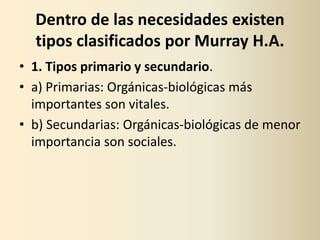 Dentro de las necesidades existen
  tipos clasificados por Murray H.A.
• 1. Tipos primario y secundario.
• a) Primarias: Orgánicas‐biológicas más
  importantes son vitales.
• b) Secundarias: Orgánicas‐biológicas de menor
  importancia son sociales.
 