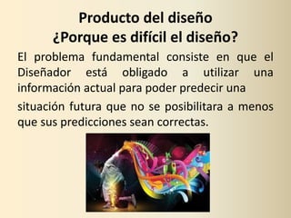 Producto del diseño
      ¿Porque es difícil el diseño?
El problema fundamental consiste en que el
Diseñador está obligado a utilizar una
información actual para poder predecir una
situación futura que no se posibilitara a menos
que sus predicciones sean correctas.
 