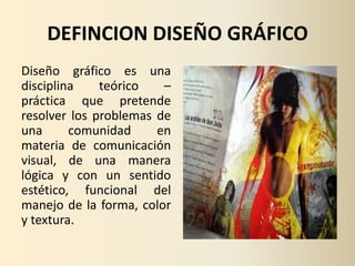 DEFINCION DISEÑO GRÁFICO
Diseño gráfico es una
disciplina    teórico   –
práctica que pretende
resolver los problemas de
una      comunidad     en
materia de comunicación
visual, de una manera
lógica y con un sentido
estético, funcional del
manejo de la forma, color
y textura.
 
