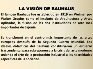 LA VISIÓN DE BAUHAUS
EI famoso Bauhaus fue establecido en 1919 en Weimar por
Walter Gropius como el Instituto de Arquitectura y Artes
Aplicadas, la fusión de las dos instituciones de arte más
importantes de Sajonia.

Se transformó en el centro más importante de las artes
europeas después de la Segunda Guerra Mundial. Los
ideales didácticos del Bauhaus constituyeron un esfuerzo
trascendental para sobreponerse a la crisis del arte moderno
uniendo el arte de la producción industrial a las necesidades
específicas de la sociedad.
 