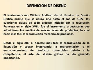 DEFINICIÓN DE DISEÑO

El Norteamericano William Addison dio el término de Diseño
Gráfico mismo que se utilizó sino hasta el año de 1922. las
cuestiones claves de todo proceso iniciado por la revolución
Francesa en el siglo XVIII, fue el incremento espectacular que
adquirieron los medios de mecanización de productos, lo cual
hacia más fácil la reproducción mecánica de productos.

Desde el siglo XIX, al   hacerse más fácil la reproducción de la
ilustración y cobrar      importancia la representación y el
empaquetamiento de         productos comerciales debido a la
competencia, el arte       del diseño gráfico ha ido ganando
importancia.
 