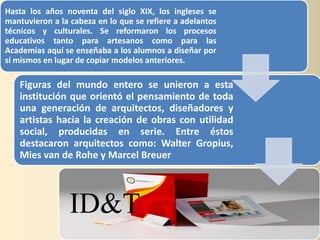 Hasta los años noventa del siglo XIX, los ingleses se
mantuvieron a la cabeza en lo que se refiere a adelantos
técnicos y culturales. Se reformaron los procesos
educativos tanto para artesanos como para las
Academias aquí se enseñaba a los alumnos a diseñar por
sí mismos en lugar de copiar modelos anteriores.

   Figuras del mundo entero se unieron a esta
   institución que orientó el pensamiento de toda
   una generación de arquitectos, diseñadores y
   artistas hacia la creación de obras con utilidad
   social, producidas en serie. Entre éstos
   destacaron arquitectos como: Walter Gropius,
   Mies van de Rohe y Marcel Breuer




                 ID&T
 