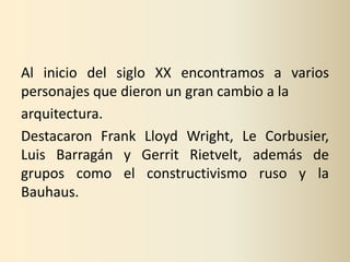 Al inicio del siglo XX encontramos a varios
personajes que dieron un gran cambio a la
arquitectura.
Destacaron Frank Lloyd Wright, Le Corbusier,
Luis Barragán y Gerrit Rietvelt, además de
grupos como el constructivismo ruso y la
Bauhaus.
 