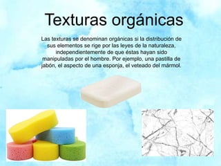 Texturas orgánicas
Las texturas se denominan orgánicas si la distribución de
sus elementos se rige por las leyes de la naturaleza,
independientemente de que éstas hayan sido
manipuladas por el hombre. Por ejemplo, una pastilla de
jabón, el aspecto de una esponja, el veteado del mármol.
 