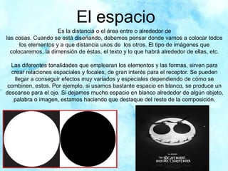 El espacio
Es la distancia o el área entre o alrededor de
las cosas. Cuando se está diseñando, debemos pensar donde vamos a colocar todos
los elementos y a que distancia unos de los otros. El tipo de imágenes que
colocaremos, la dimensión de éstas, el texto y lo que habrá alrededor de ellas, etc.
Las diferentes tonalidades que emplearan los elementos y las formas, sirven para
crear relaciones espaciales y focales, de gran interés para el receptor. Se pueden
llegar a conseguir efectos muy variados y especiales dependiendo de cómo se
combinen, estos. Por ejemplo, si usamos bastante espacio en blanco, se produce un
descanso para el ojo. Si dejamos mucho espacio en blanco alrededor de algún objeto,
palabra o imagen, estamos haciendo que destaque del resto de la composición.
 