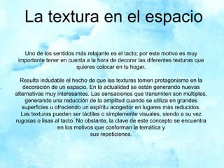 La textura en el espacio
Uno de los sentidos más relajante es el tacto; por este motivo es muy
importante tener en cuenta a la hora de decorar las diferentes texturas que
quieres colocar en tu hogar.
Resulta indudable el hecho de que las texturas tomen protagonismo en la
decoración de un espacio. En la actualidad se están generando nuevas
alternativas muy interesantes. Las sensaciones que transmiten son múltiples,
generando una reducción de la amplitud cuando se utiliza en grandes
superficies u ofreciendo un espíritu acogedor en lugares más reducidos.
Las texturas pueden ser táctiles o simplemente visuales, siendo a su vez
rugosas o lisas al tacto. No obstante, la clave de este concepto se encuentra
en los motivos que conforman la temática y
sus repeticiones.
 