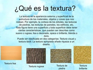 ¿Qué es la textura?
La textura es la apariencia externa y superficial de la
estructura de los materiales, objetos y cosas que nos
rodean. Por ejemplo, la corteza de los árboles, las texturas
de piedras, las texturas de paredes, los edificios, etc.
Toda figura tiene una superficie y toda superficie debe tener
ciertas características, que pueden ser descritas como
suave o rugosa, lisa o decorada, opaca o brillante, blanda o
dura.
Puede ser clasificada en dos categorías: Textura visual y
textura táctil. La textura apropiada añade riqueza a un
diseño.
Textura lisa
Textura rugosa Textura de
piedra
Textura
brillante
 