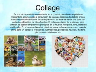 Collage
Es una técnica artística consistente en la construcción de obras plásticas
mediante la aglomeración o conjunción de piezas o recortes de distinto origen,
dándoles un tono unificado. En otras palabras, se trata de armar una obra con
pedacitos obtenidos de otras fuentes. El collage es típico de la pintura, pero
también es posible emplear sus principios en la música, fotografía, cine, literatura
o videoclip. En el caso de las artes plásticas, suele echarse mano como materia
prima para un collage a fotografías, ilustraciones, periódicos, revistas, madera,
piel, objetos cotidianos, etc.
 