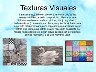 Texturas Visuales
La textura es, junto con el color y la forma, uno de los
elementos básicos de la composición plástica ya sea
bidimensional (como sería en pintura, dibujo y grabado) o
tridimensional (como en la escultura y arquitectura). La textura
en el arte bidimensional es una representación abstracta de un
patrón que vemos (un patrón es una repetición constante de
rasgos físicos del objeto; en un dibujo pueden ser, por ejemplo,
puntos repetidos), o de una memoria táctil.
 