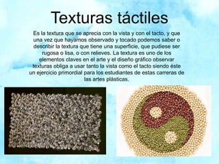 Texturas táctiles
Es la textura que se aprecia con la vista y con el tacto, y que
una vez que hayamos observado y tocado podemos saber o
describir la textura que tiene una superficie, que pudiese ser
rugosa o lisa, o con relieves. La textura es uno de los
elementos claves en el arte y el diseño gráfico observar
texturas obliga a usar tanto la vista como el tacto siendo éste
un ejercicio primordial para los estudiantes de estas carreras de
las artes plásticas.
 