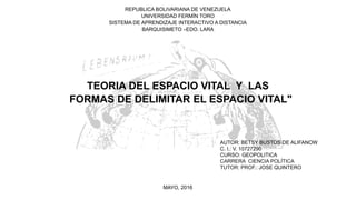 REPUBLICA BOLIVARIANA DE VENEZUELA
UNIVERSIDAD FERMÍN TORO
SISTEMA DE APRENDIZAJE INTERACTIVO A DISTANCIA
BARQUISIMETO –EDO. LARA
TEORIA DEL ESPACIO VITAL Y LAS
FORMAS DE DELIMITAR EL ESPACIO VITAL"
AUTOR: BETSY BUSTOS DE ALIFANOW
C. I.: V. 10727290
CURSO: GEOPOLITICA
CARRERA CIENCIA POLÍTICA
TUTOR: PROF.: JOSE QUINTERO
MAYO, 2016
 