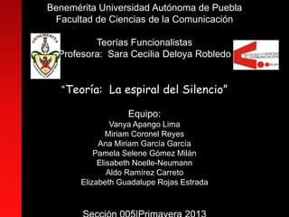 Benemérita Universidad Autónoma de Puebla
Facultad de Ciencias de la Comunicación
Teorías Funcionalistas
Profesora: Sara Cecilia Deloya Robledo
“Teoría: La espiral del Silencio”
Equipo:
Vanya Apango Lima
Miriam Coronel Reyes
Ana Miriam García García
Pamela Selene Gómez Milán
Elisabeth Noelle-Neumann
Aldo Ramírez Carreto
Elizabeth Guadalupe Rojas Estrada
 