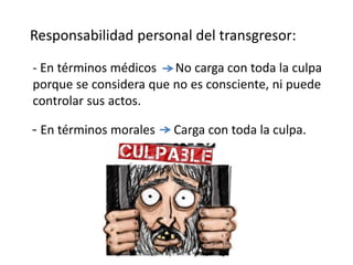 - En términos morales Carga con toda la culpa.
Responsabilidad personal del transgresor:
- En términos médicos No carga con toda la culpa
porque se considera que no es consciente, ni puede
controlar sus actos.
 