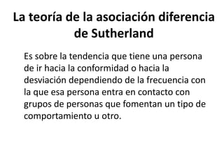 La teoría de la asociación diferencia
de Sutherland
Es sobre la tendencia que tiene una persona
de ir hacia la conformidad o hacia la
desviación dependiendo de la frecuencia con
la que esa persona entra en contacto con
grupos de personas que fomentan un tipo de
comportamiento u otro.
 