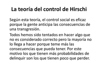 La teoría del control de Hirschi
Según esta teoría, el control social es eficaz
porque la gente anticipa las consecuencias de
una transgresión.
Todos hemos sido tentados en hacer algo que
no es considerado correcto pero la mayoría no
lo llega a hacer porque teme más las
consecuencias que pueda tener. Por este
motivo los que tienen más probabilidades de
delinquir son los que tienen poco que perder.
 