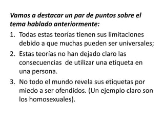 Vamos a destacar un par de puntos sobre el
tema hablado anteriormente:
1. Todas estas teorías tienen sus limitaciones
debido a que muchas pueden ser universales;
2. Estas teorías no han dejado claro las
consecuencias de utilizar una etiqueta en
una persona.
3. No todo el mundo revela sus etiquetas por
miedo a ser ofendidos. (Un ejemplo claro son
los homosexuales).
 