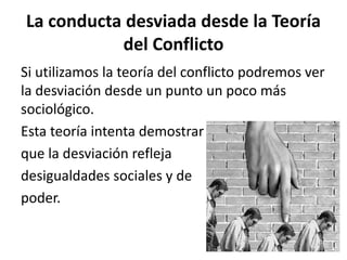 La conducta desviada desde la Teoría
del Conflicto
Si utilizamos la teoría del conflicto podremos ver
la desviación desde un punto un poco más
sociológico.
Esta teoría intenta demostrar
que la desviación refleja
desigualdades sociales y de
poder.
 