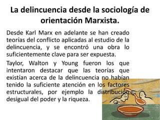 La delincuencia desde la sociología de
orientación Marxista.
Desde Karl Marx en adelante se han creado
teorías del conflicto aplicadas al estudio de la
delincuencia, y se encontró una obra lo
suficientemente clave para ser expuesta.
Taylor, Walton y Young fueron los que
intentaron destacar que las teorías que
existían acerca de la delincuencia no habían
tenido la suficiente atención en los factores
estructurales, por ejemplo la distribución
desigual del poder y la riqueza.
 