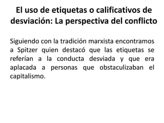 El uso de etiquetas o calificativos de
desviación: La perspectiva del conflicto
Siguiendo con la tradición marxista encontramos
a Spitzer quien destacó que las etiquetas se
referían a la conducta desviada y que era
aplacada a personas que obstaculizaban el
capitalismo.
 