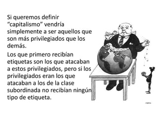 Si queremos definir
“capitalismo” vendría
simplemente a ser aquellos que
son más privilegiados que los
demás.
Los que primero recibían
etiquetas son los que atacaban
a estos privilegiados, pero si los
privilegiados eran los que
atacaban a los de la clase
subordinada no recibían ningún
tipo de etiqueta.
 