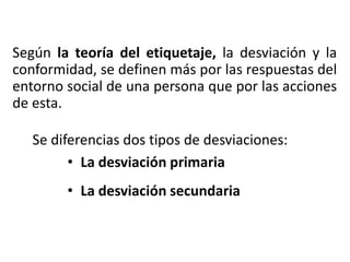 Según la teoría del etiquetaje, la desviación y la
conformidad, se definen más por las respuestas del
entorno social de una persona que por las acciones
de esta.
Se diferencias dos tipos de desviaciones:
• La desviación primaria
• La desviación secundaria
 