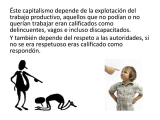 Éste capitalismo depende de la explotación del
trabajo productivo, aquellos que no podían o no
querían trabajar eran calificados como
delincuentes, vagos e incluso discapacitados.
Y también depende del respeto a las autoridades, si
no se era respetuoso eras calificado como
respondón.
 