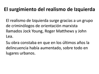 El surgimiento del realismo de Izquierda
El realismo de Izquierda surge gracias a un grupo
de criminólogos de orientación marxista
llamados Jock Young, Roger Matthews y John
Lea.
Su obra constaba en que en los últimos años la
delincuencia había aumentado, sobre todo en
lugares urbanos.
 
