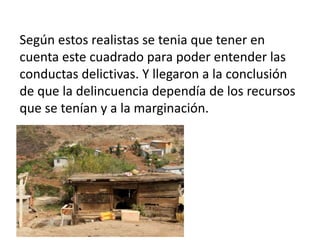 Según estos realistas se tenia que tener en
cuenta este cuadrado para poder entender las
conductas delictivas. Y llegaron a la conclusión
de que la delincuencia dependía de los recursos
que se tenían y a la marginación.
 