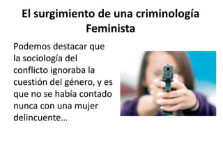 El surgimiento de una criminología
Feminista
Podemos destacar que
la sociología del
conflicto ignoraba la
cuestión del género, y es
que no se había contado
nunca con una mujer
delincuente…
 