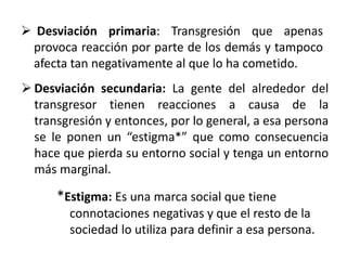  Desviación primaria: Transgresión que apenas
provoca reacción por parte de los demás y tampoco
afecta tan negativamente al que lo ha cometido.
 Desviación secundaria: La gente del alrededor del
transgresor tienen reacciones a causa de la
transgresión y entonces, por lo general, a esa persona
se le ponen un “estigma*” que como consecuencia
hace que pierda su entorno social y tenga un entorno
más marginal.
*Estigma: Es una marca social que tiene
connotaciones negativas y que el resto de la
sociedad lo utiliza para definir a esa persona.
 