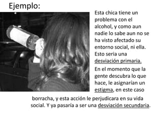 Ejemplo:
Esta chica tiene un
problema con el
alcohol, y como aun
nadie lo sabe aun no se
ha visto afectado su
entorno social, ni ella.
Esto seria una
desviación primaria.
En el momento que la
gente descubra lo que
hace, le asignarían un
estigma, en este caso
borracha, y esta acción le perjudicara en su vida
social. Y ya pasaría a ser una desviación secundaria.
 