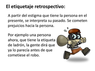 El etiquetaje retrospectivo:
A partir del estigma que tiene la persona en el
presente, se interpreta su pasado. Se cometen
prejuicios hacia la persona.
Por ejemplo una persona
ahora, que tiene la etiqueta
de ladrón, la gente dirá que
ya lo parecía antes de que
cometiese el robo.
 