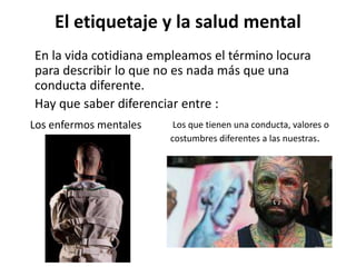 El etiquetaje y la salud mental
En la vida cotidiana empleamos el término locura
para describir lo que no es nada más que una
conducta diferente.
Hay que saber diferenciar entre :
Los enfermos mentales Los que tienen una conducta, valores o
costumbres diferentes a las nuestras.
 