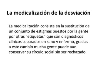 La medicalización de la desviación
La medicalización consiste en la sustitución de
un conjunto de estigmas puestos por la gente
por otras “etiquetas” que son diagnósticos
clínicos separados en sano y enfermo, gracias
a este cambio mucha gente puede aun
conservar su círculo social sin ser rechazado.
 