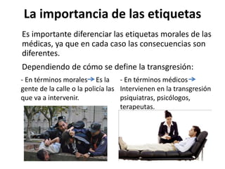 La importancia de las etiquetas
Es importante diferenciar las etiquetas morales de las
médicas, ya que en cada caso las consecuencias son
diferentes.
Dependiendo de cómo se define la transgresión:
- En términos médicos
Intervienen en la transgresión
psiquiatras, psicólogos,
terapeutas.
- En términos morales Es la
gente de la calle o la policía las
que va a intervenir.
 