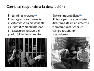 Cómo se responde a la desviación:
En términos morales
El transgresor se convierte
directamente en delincuente
y automáticamente merece
un castigo en función del
grado del delito cometido.
En términos médicos
El transgresor se convierte
directamente en un enfermo
y en cambio de tener un
castigo recibirá un
tratamiento.
 
