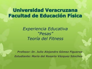 Experiencia Educativa
“Pesas”
Teoría del Fitness
Profesor: Dr. Julio Alejandro Gómez Figueroa
Estudiante: María del Rosario Vázquez Sánchez
 