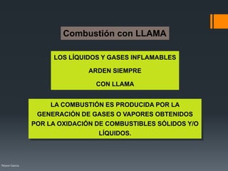 Néstor Garcia
Combustión con LLAMA
LOS LÍQUIDOS Y GASES INFLAMABLES
ARDEN SIEMPRE
CON LLAMA
LA COMBUSTIÓN ES PRODUCIDA POR LA
GENERACIÓN DE GASES O VAPORES OBTENIDOS
POR LA OXIDACIÓN DE COMBUSTIBLES SÓLIDOS Y/O
LÍQUIDOS.
 