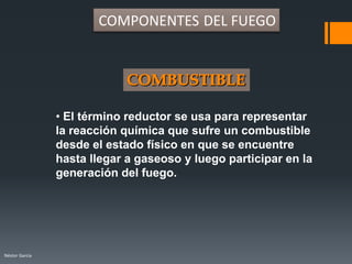Néstor Garcia
• El término reductor se usa para representar
la reacción química que sufre un combustible
desde el estado físico en que se encuentre
hasta llegar a gaseoso y luego participar en la
generación del fuego.
COMPONENTES DEL FUEGO
 