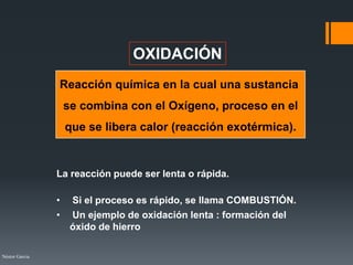 Néstor Garcia
OXIDACIÓN
Reacción química en la cual una sustancia
se combina con el Oxígeno, proceso en el
que se libera calor (reacción exotérmica).
La reacción puede ser lenta o rápida.
• Si el proceso es rápido, se llama COMBUSTIÓN.
• Un ejemplo de oxidación lenta : formación del
óxido de hierro
 