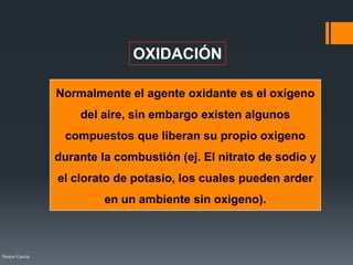 Néstor Garcia
OXIDACIÓN
Normalmente el agente oxidante es el oxígeno
del aire, sin embargo existen algunos
compuestos que liberan su propio oxigeno
durante la combustión (ej. El nitrato de sodio y
el clorato de potasio, los cuales pueden arder
en un ambiente sin oxigeno).
 