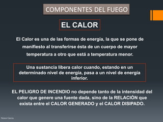 Néstor Garcia
EL CALOR
El Calor es una de las formas de energía, la que se pone de
manifiesto al transferirse ésta de un cuerpo de mayor
temperatura a otro que está a temperatura menor.
Una sustancia libera calor cuando, estando en un
determinado nivel de energía, pasa a un nivel de energía
inferior.
COMPONENTES DEL FUEGO
EL PELIGRO DE INCENDIO no depende tanto de la intensidad del
calor que genere una fuente dada, sino de la RELACIÓN que
exista entre el CALOR GENERADO y el CALOR DISIPADO.
 