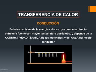 Néstor Garcia
TRANSFERENCIA DE CALOR
CONDUCCIÓN
Es la transmisión de la energía calórica por contacto directo,
entre una fuente con mayor temperatura que la otra, y depende de la
CONDUCTIVIDAD TÉRMICA de los materiales, y del AREA del medio
conductor.
 