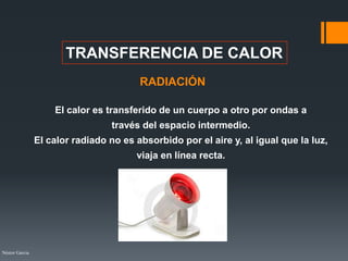 Néstor Garcia
TRANSFERENCIA DE CALOR
RADIACIÓN
El calor es transferido de un cuerpo a otro por ondas a
través del espacio intermedio.
El calor radiado no es absorbido por el aire y, al igual que la luz,
viaja en línea recta.
 