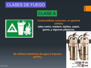Néstor Garcia
CLASE A
Combustibles comunes, en general
sólidos
tales como, madera, tejidos, papel,
goma, y algunos plásticos.
CLASES DE FUEGO
Se utilizan extintores de agua ó espuma
(AFFF).
 