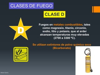 Néstor Garcia
Fuegos en metales combustibles, tales
como magnesio, titanio, circonio,
sodio, litio y potasio, que al arder
alcanzan temperaturas muy elevadas
(2700 a 3300 ºC).
D
CLASE D
CLASES DE FUEGO
Se utilizan extintores de polvo químico seco
(Bicarbonato)
 